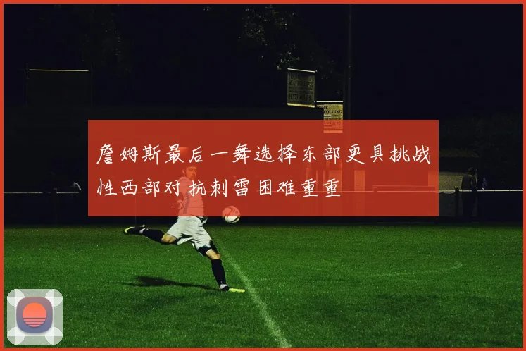 詹姆斯最后一舞选择东部更具挑战性西部对抗刺雷困难重重