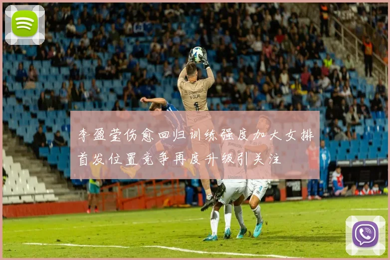 李盈莹伤愈回归训练强度加大女排首发位置竞争再度升级引关注