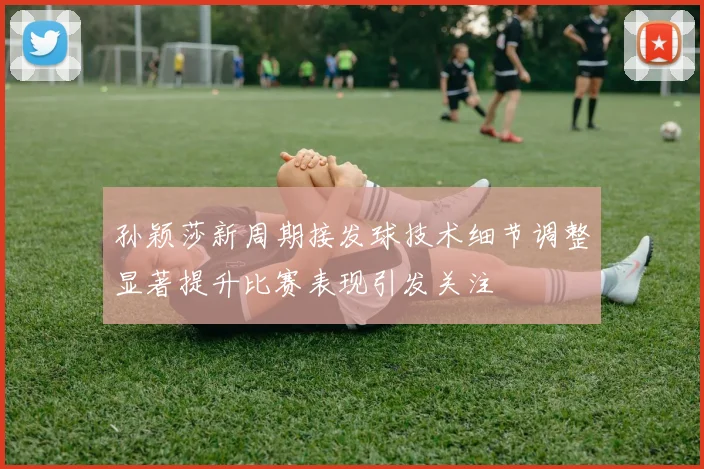 孙颖莎新周期接发球技术细节调整显著提升比赛表现引发关注
