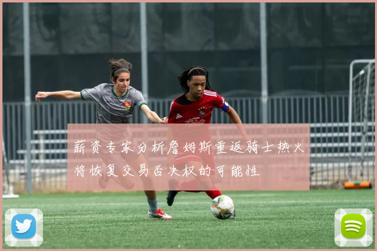 薪资专家分析詹姆斯重返骑士热火将恢复交易否决权的可能性