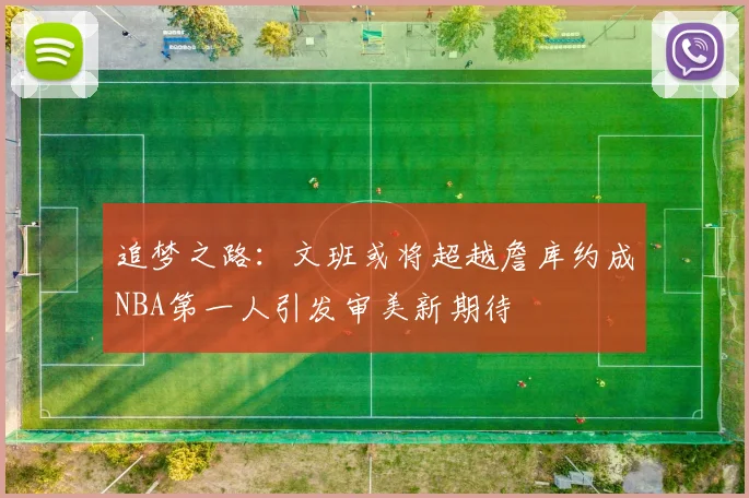 追梦之路：文班或将超越詹库约成NBA第一人引发审美新期待