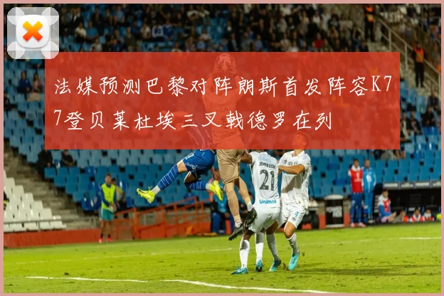 法媒预测巴黎对阵朗斯首发阵容K77登贝莱杜埃三叉戟德罗在列