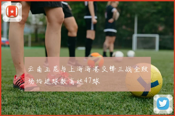 云南玉昆与上海海港交锋三战全败场均进球数高达47球