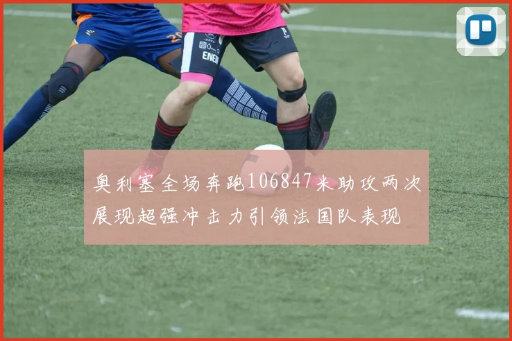 奥利塞全场奔跑106847米助攻两次展现超强冲击力引领法国队表现