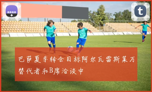 巴萨夏季转会目标阿尔瓦雷斯莱万替代者和B席洽谈中