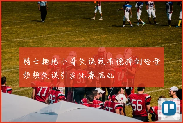 骑士拖地小哥失误致韦德摔倒哈登频频失误引发比赛混乱