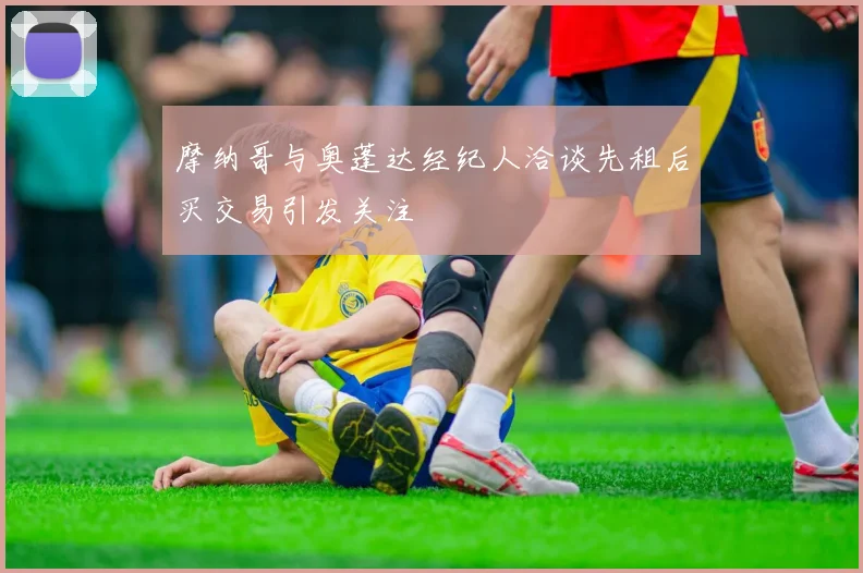 摩纳哥与奥蓬达经纪人洽谈先租后买交易引发关注