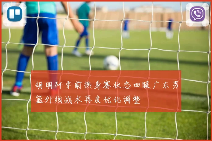 胡明轩季前热身赛状态回暖广东男篮外线战术再度优化调整