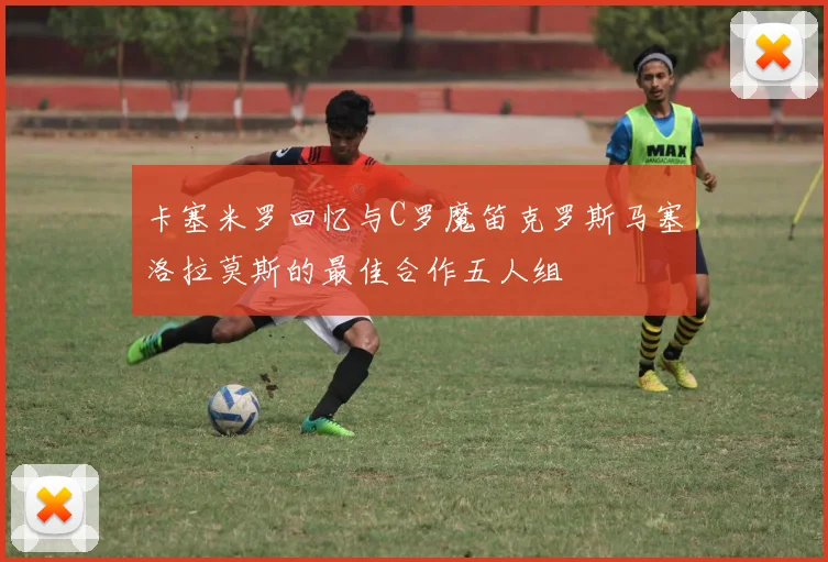 卡塞米罗回忆与C罗魔笛克罗斯马塞洛拉莫斯的最佳合作五人组