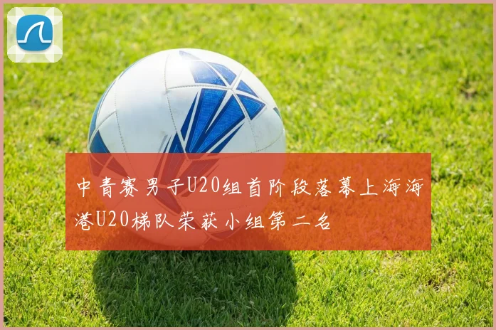 中青赛男子U20组首阶段落幕上海海港U20梯队荣获小组第二名