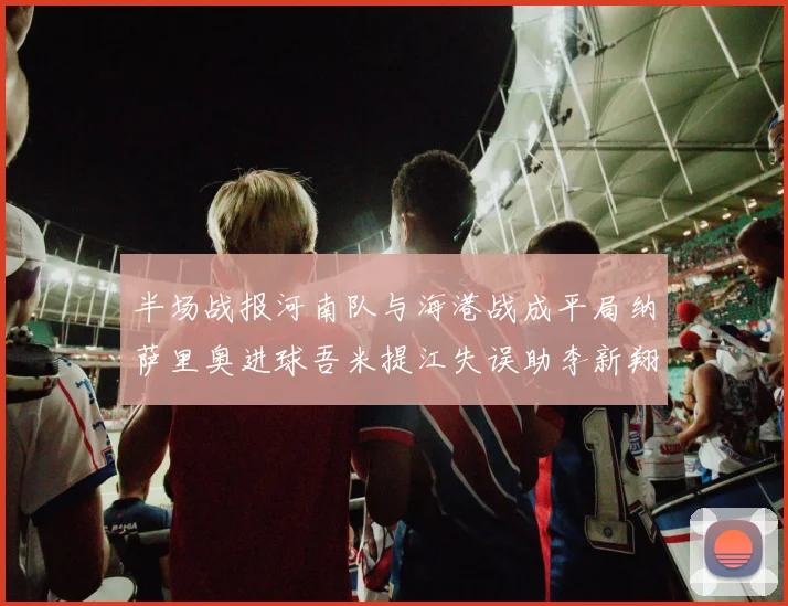 半场战报河南队与海港战成平局纳萨里奥进球吾米提江失误助李新翔扳平