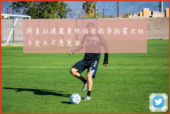 斯基拉透露曼联切尔西争抢霍尔纽卡坚决不愿意放人