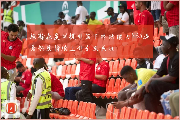 杨瀚森夏训提升篮下终结能力NBA选秀热度持续上升引发关注