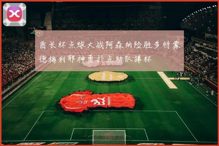酋长杯点球大战阿森纳险胜多特蒙德梅利耶神勇扑点助队捧杯