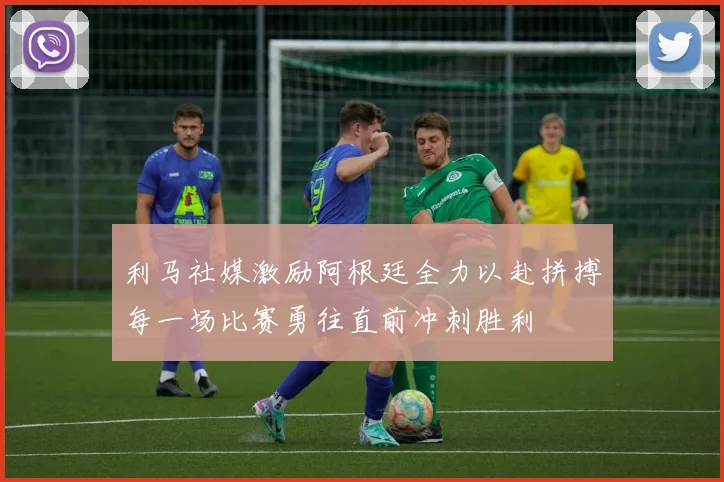 利马社媒激励阿根廷全力以赴拼搏每一场比赛勇往直前冲刺胜利