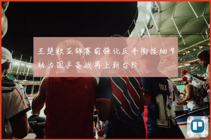 王楚钦亚锦赛前强化反手衔接细节助力国乒备战再上新台阶
