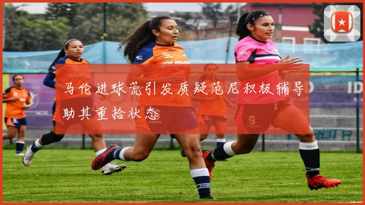 马伦进球荒引发质疑范尼积极辅导助其重拾状态