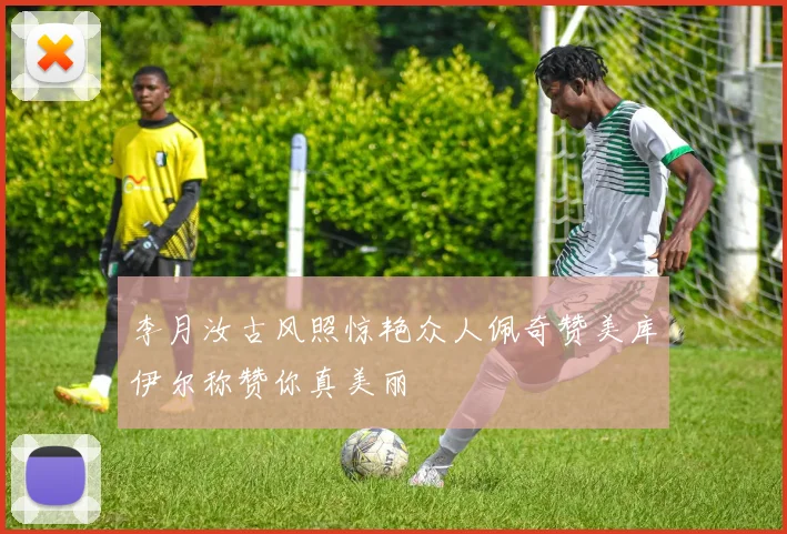 李月汝古风照惊艳众人佩奇赞美库伊尔称赞你真美丽