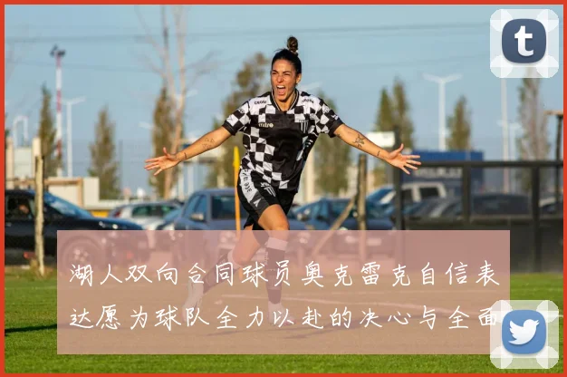湖人双向合同球员奥克雷克自信表达愿为球队全力以赴的决心与全面能力