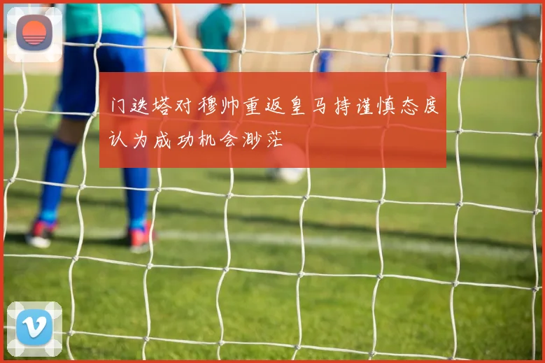 门迭塔对穆帅重返皇马持谨慎态度认为成功机会渺茫