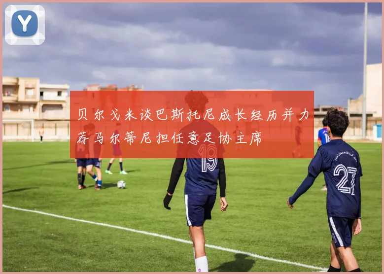 贝尔戈米谈巴斯托尼成长经历并力荐马尔蒂尼担任意足协主席