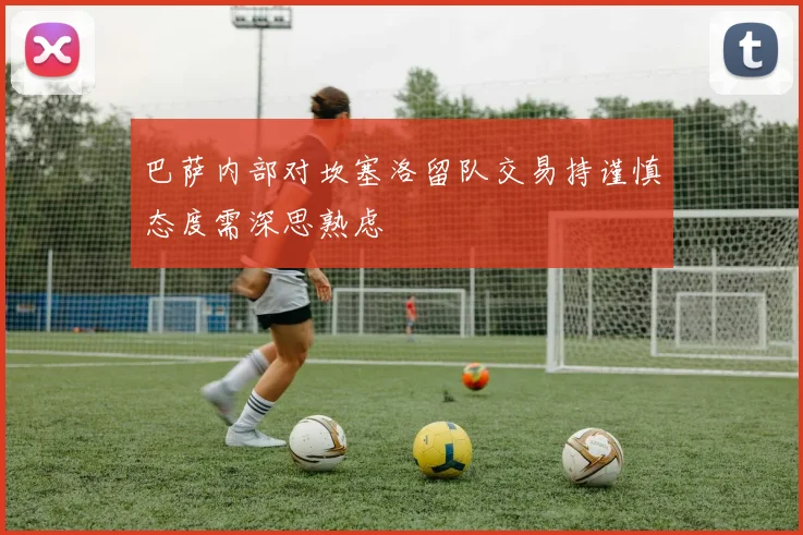巴萨内部对坎塞洛留队交易持谨慎态度需深思熟虑