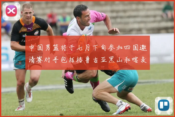 中国男篮将于七月下旬参加四国邀请赛对手包括格鲁吉亚黑山和喀麦隆