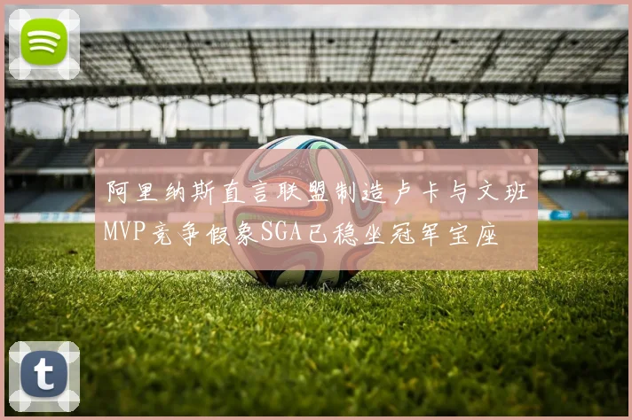 阿里纳斯直言联盟制造卢卡与文班MVP竞争假象SGA已稳坐冠军宝座