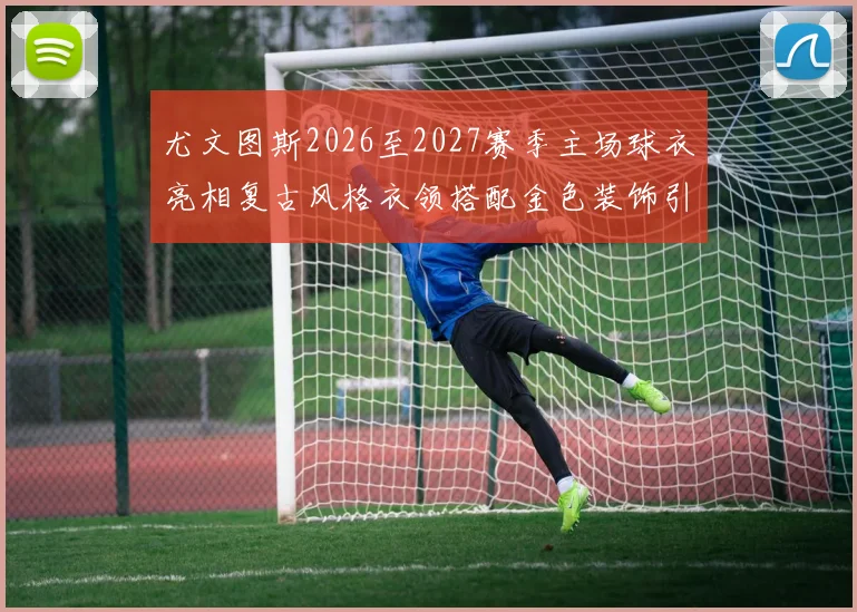 尤文图斯2026至2027赛季主场球衣亮相复古风格衣领搭配金色装饰引关注