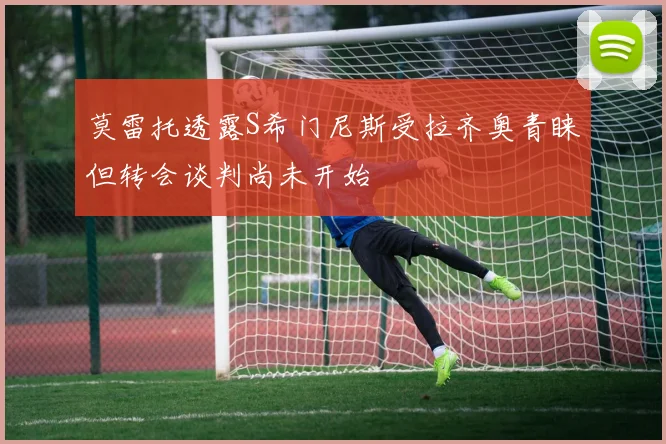 莫雷托透露S希门尼斯受拉齐奥青睐但转会谈判尚未开始