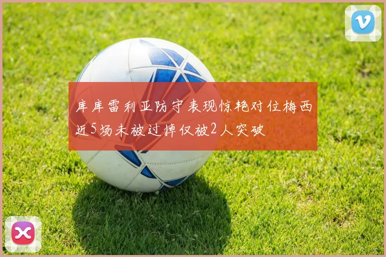 库库雷利亚防守表现惊艳对位梅西近5场未被过掉仅被2人突破