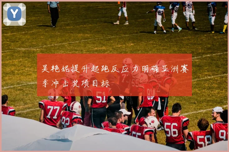 吴艳妮提升起跑反应力明确亚洲赛季冲击奖项目标